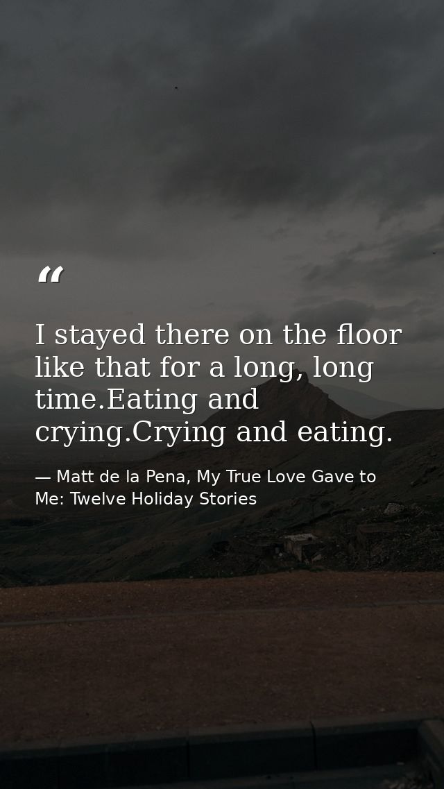 I stayed there on the floor like that for a long, long time.Eating and crying.Crying and eating. — Matt de la Pena, My True Love Gave to Me: Twelve Holiday Stories