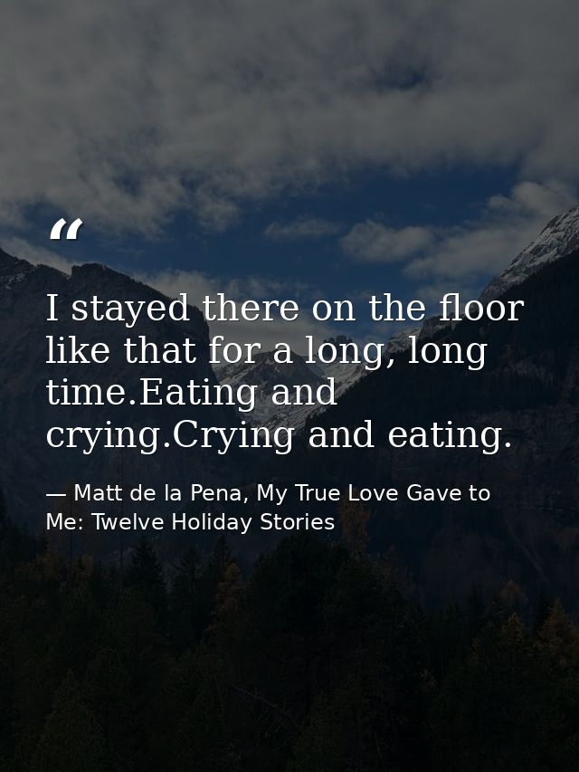 I stayed there on the floor like that for a long, long time.Eating and crying.Crying and eating. — Matt de la Pena, My True Love Gave to Me: Twelve Holiday Stories