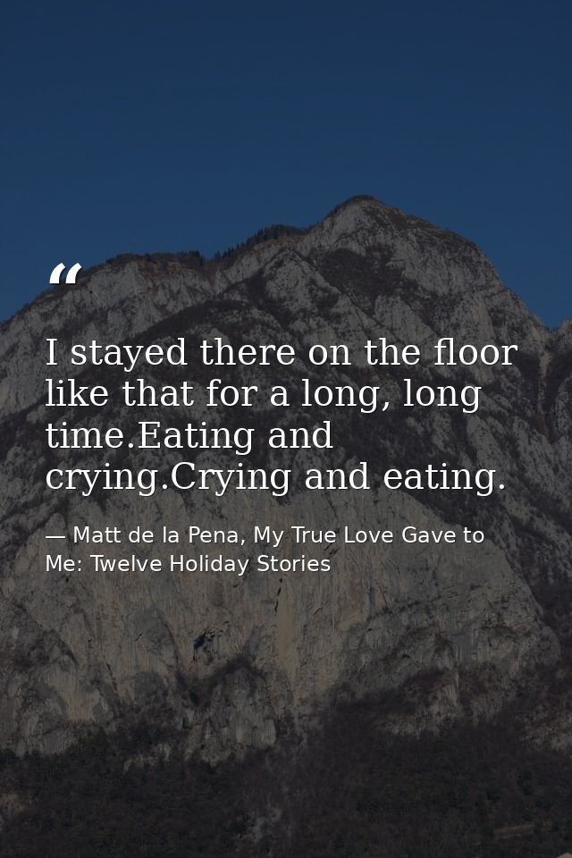 I stayed there on the floor like that for a long, long time.Eating and crying.Crying and eating. — Matt de la Pena, My True Love Gave to Me: Twelve Holiday Stories