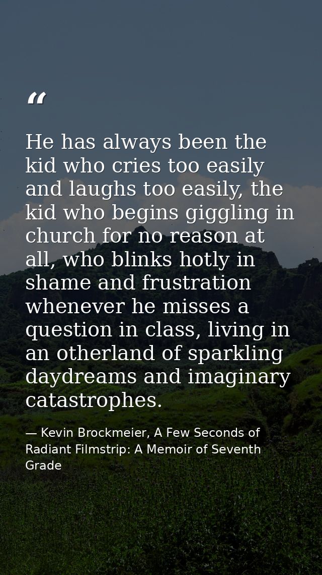 He has always been the kid who cries too easily and laughs too easily, the kid who begins giggling in church for no reas — Kevin Brockmeier, A Few Seconds of Radiant Filmstrip: A Memoir of Seventh Grade