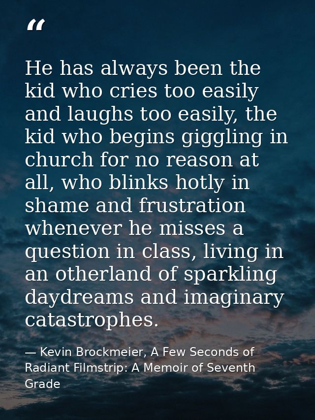 He has always been the kid who cries too easily and laughs too easily, the kid who begins giggling in church for no reas — Kevin Brockmeier, A Few Seconds of Radiant Filmstrip: A Memoir of Seventh Grade