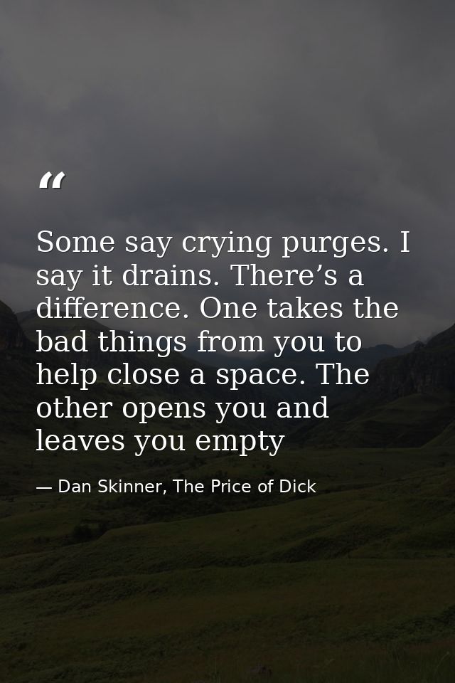 Some say crying purges. I say it drains. There’s a difference. One takes the bad things from you to help close a space.  — Dan Skinner, The Price of Dick