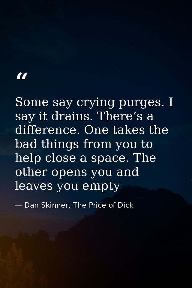 Some say crying purges. I say it drains. There’s a difference. One takes the bad things from you to help close a space.  — Dan Skinner, The Price of Dick