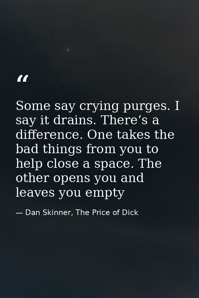 Some say crying purges. I say it drains. There’s a difference. One takes the bad things from you to help close a space.  — Dan Skinner, The Price of Dick
