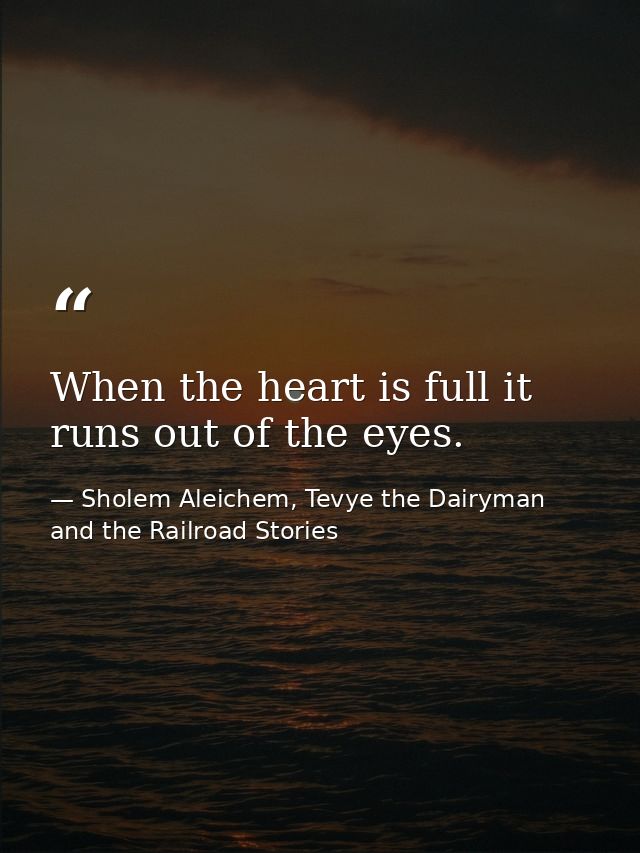 When the heart is full it runs out of the eyes. — Sholem Aleichem, Tevye the Dairyman and the Railroad Stories