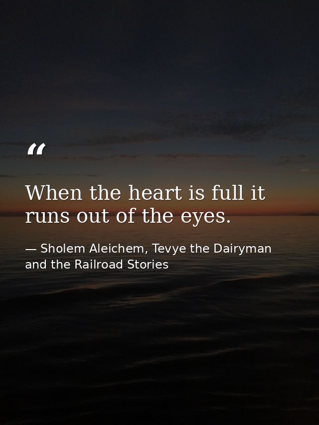 When the heart is full it runs out of the eyes. — Sholem Aleichem, Tevye the Dairyman and the Railroad Stories