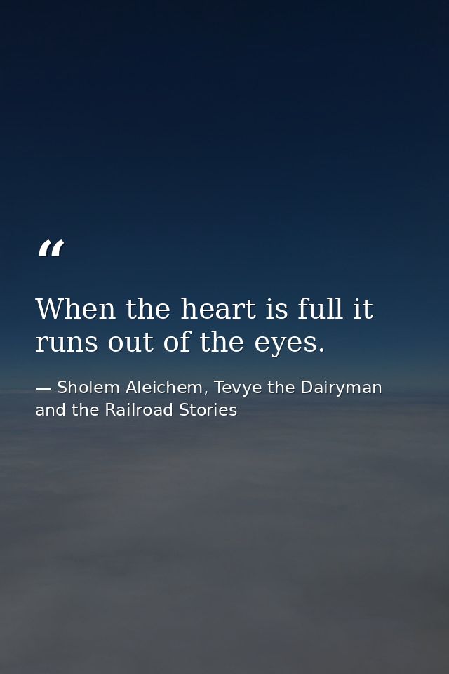 When the heart is full it runs out of the eyes. — Sholem Aleichem, Tevye the Dairyman and the Railroad Stories