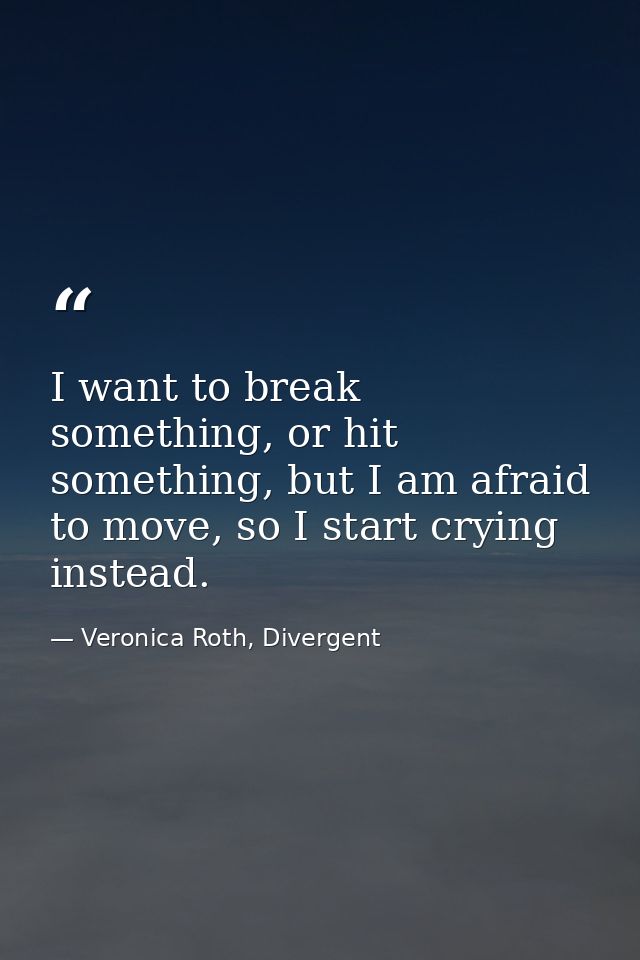 I want to break something, or hit something, but I am afraid to move, so I start crying instead. — Veronica Roth, Divergent