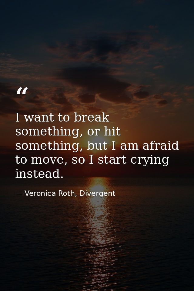 I want to break something, or hit something, but I am afraid to move, so I start crying instead. — Veronica Roth, Divergent