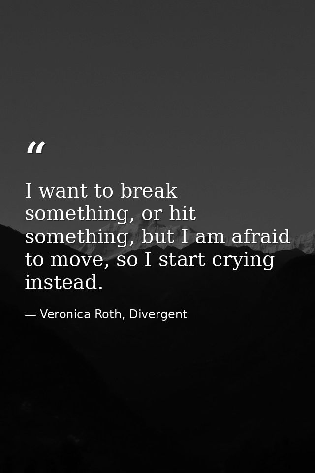 I want to break something, or hit something, but I am afraid to move, so I start crying instead. — Veronica Roth, Divergent