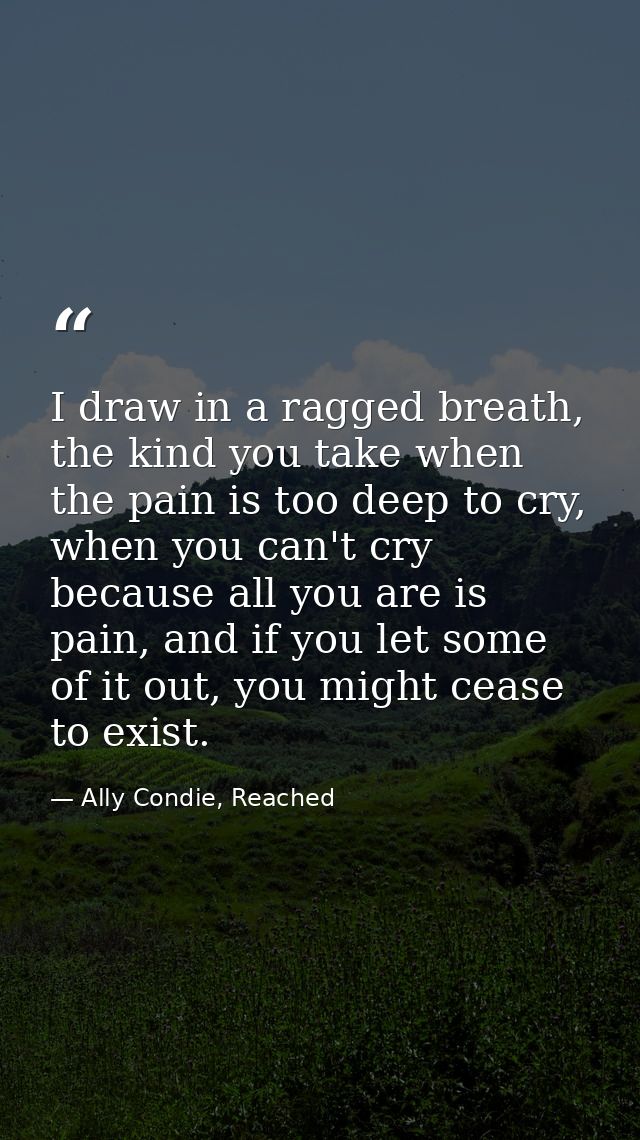 I draw in a ragged breath, the kind you take when the pain is too deep to cry, when you can't cry because all you are is — Ally Condie, Reached