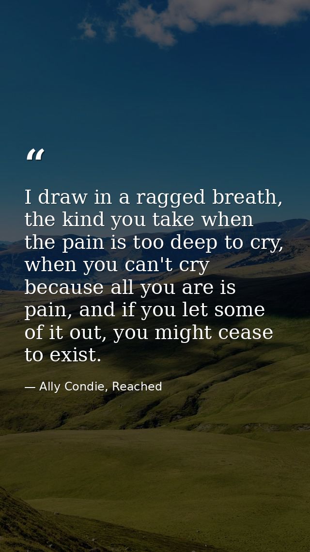 I draw in a ragged breath, the kind you take when the pain is too deep to cry, when you can't cry because all you are is — Ally Condie, Reached