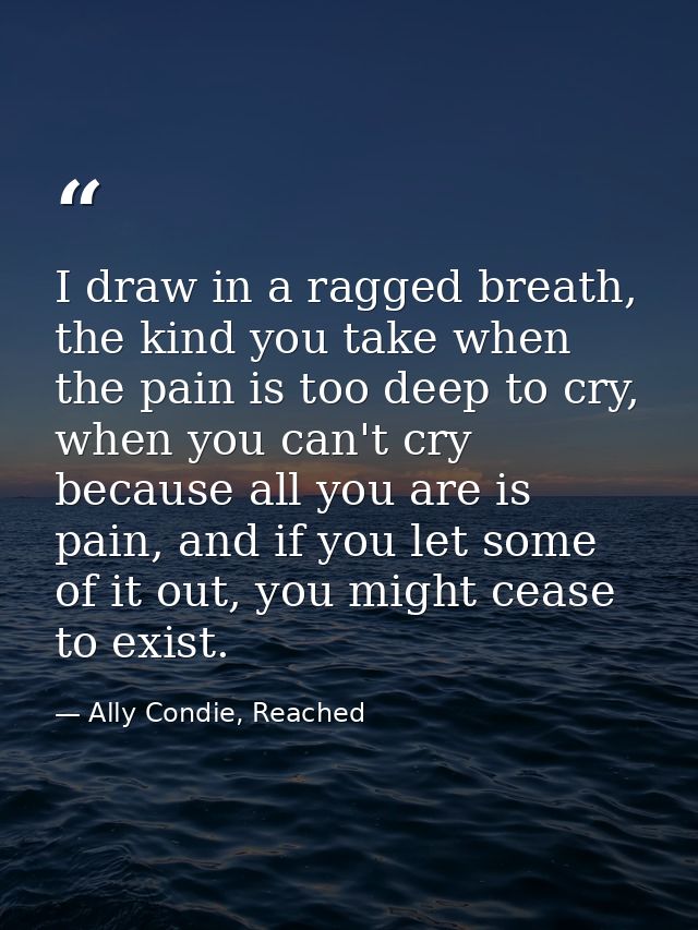 I draw in a ragged breath, the kind you take when the pain is too deep to cry, when you can't cry because all you are is — Ally Condie, Reached