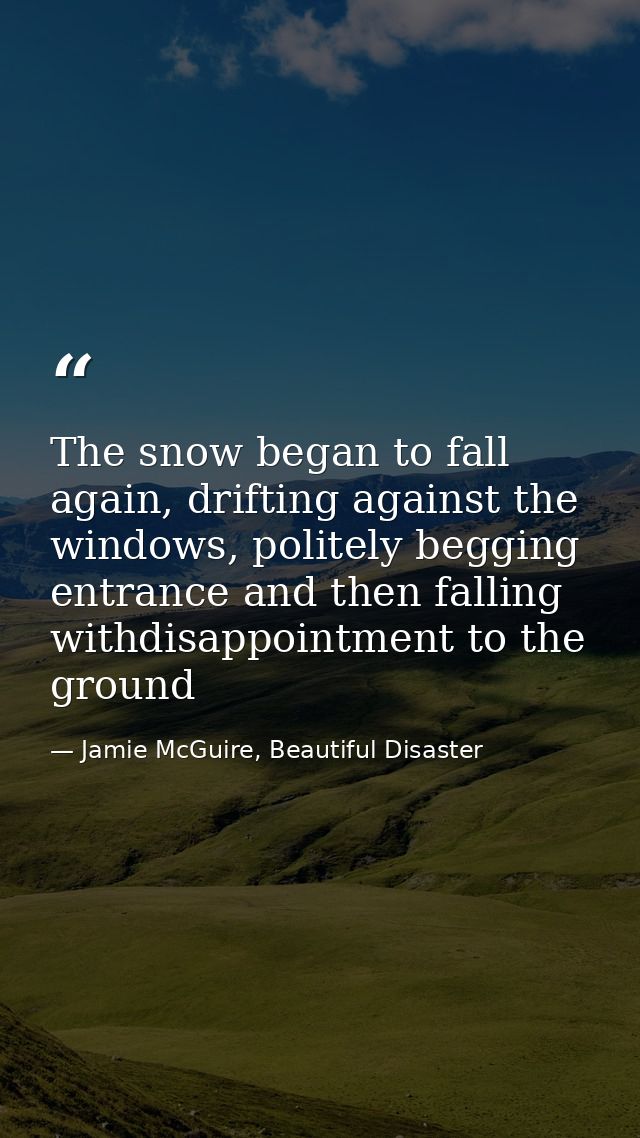 The snow began to fall again, drifting against the windows, politely begging entrance and then falling withdisappointmen — Jamie McGuire, Beautiful Disaster