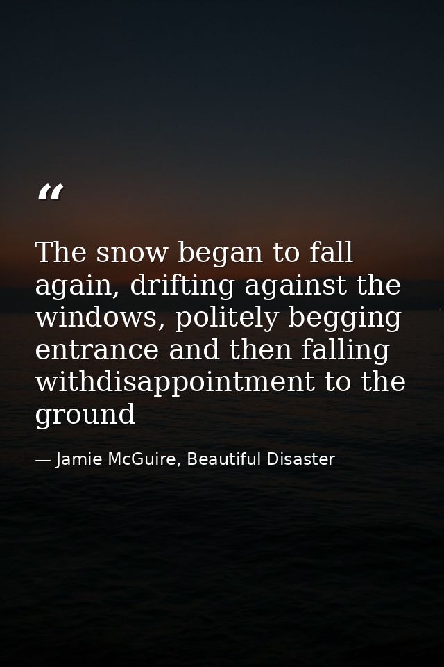 The snow began to fall again, drifting against the windows, politely begging entrance and then falling withdisappointmen — Jamie McGuire, Beautiful Disaster