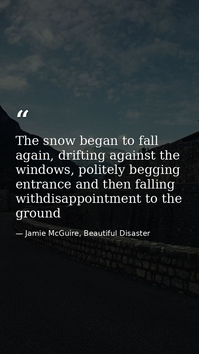 The snow began to fall again, drifting against the windows, politely begging entrance and then falling withdisappointmen — Jamie McGuire, Beautiful Disaster