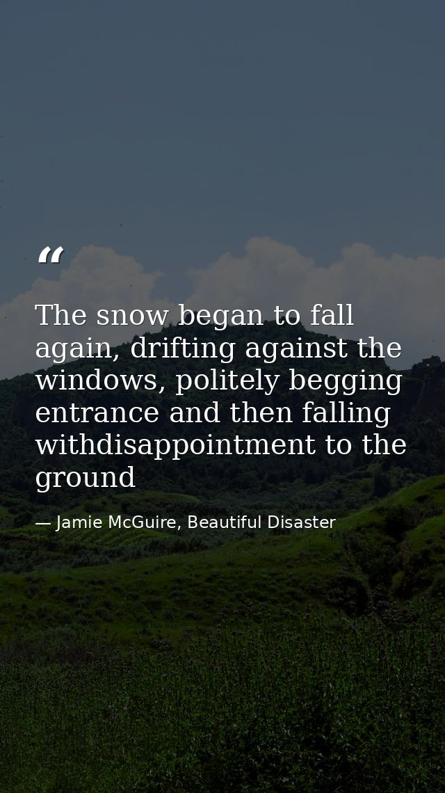 The snow began to fall again, drifting against the windows, politely begging entrance and then falling withdisappointmen — Jamie McGuire, Beautiful Disaster