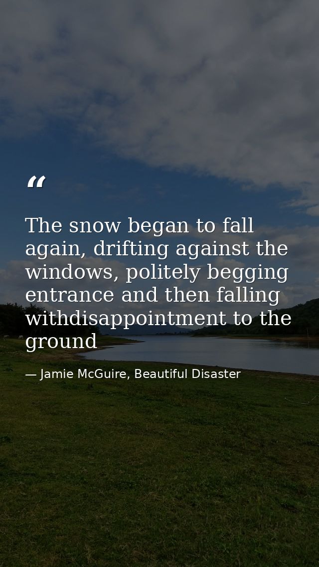 The snow began to fall again, drifting against the windows, politely begging entrance and then falling withdisappointmen — Jamie McGuire, Beautiful Disaster