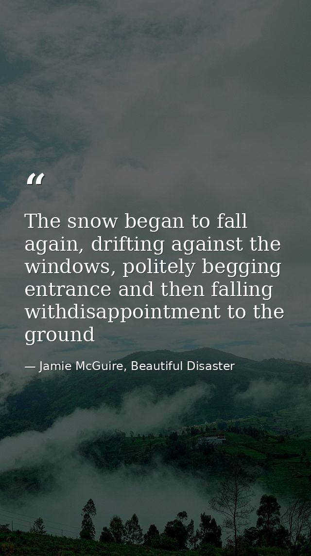 The snow began to fall again, drifting against the windows, politely begging entrance and then falling withdisappointmen — Jamie McGuire, Beautiful Disaster