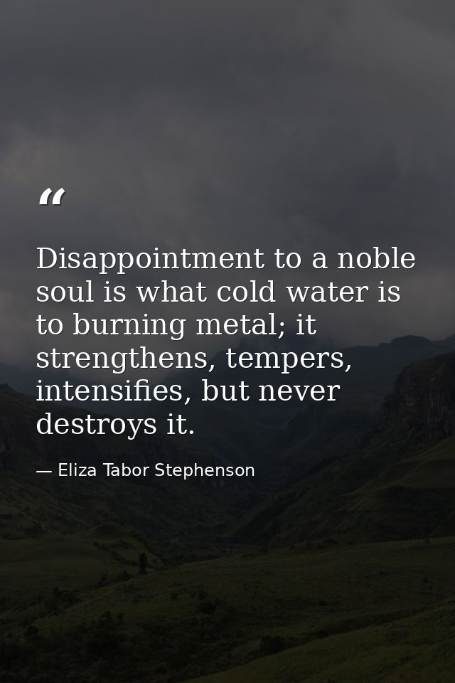 Disappointment to a noble soul is what cold water is to burning metal; it strengthens, tempers, intensifies, but never d — Eliza Tabor Stephenson