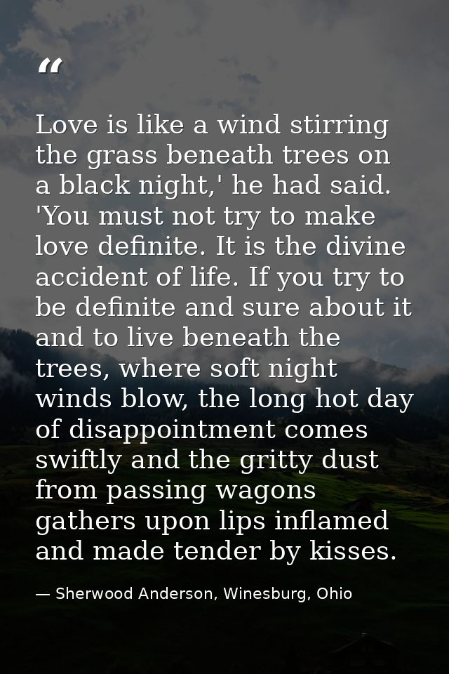 Love is like a wind stirring the grass beneath trees on a black night,' he had said. 'You must not try to make love defi — Sherwood Anderson, Winesburg, Ohio