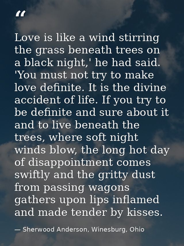 Love is like a wind stirring the grass beneath trees on a black night,' he had said. 'You must not try to make love defi — Sherwood Anderson, Winesburg, Ohio