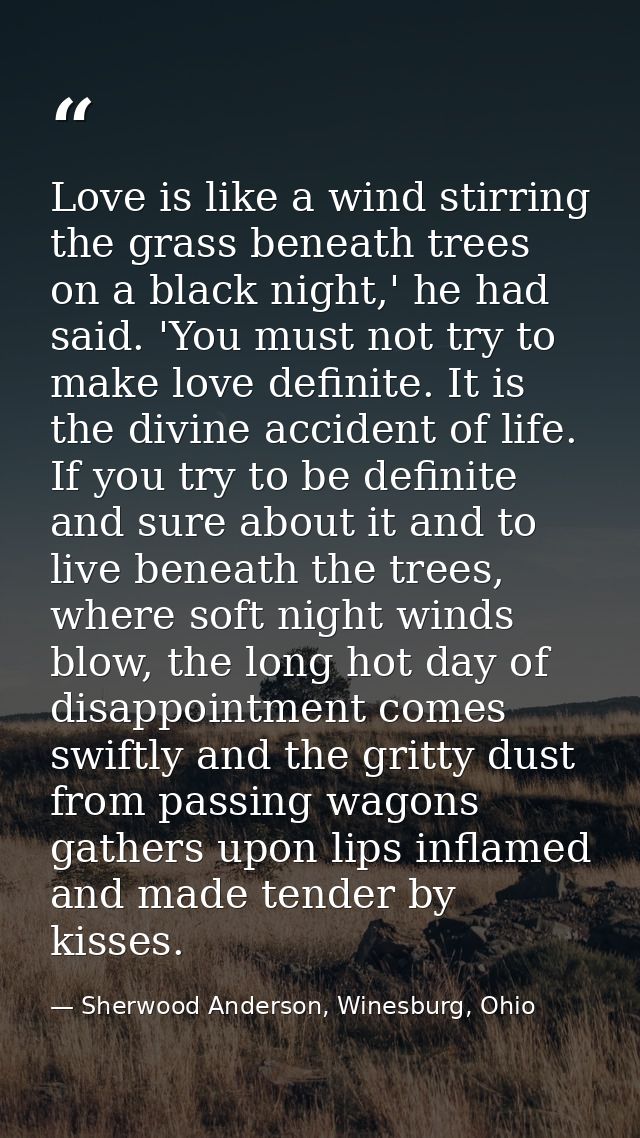 Love is like a wind stirring the grass beneath trees on a black night,' he had said. 'You must not try to make love defi — Sherwood Anderson, Winesburg, Ohio