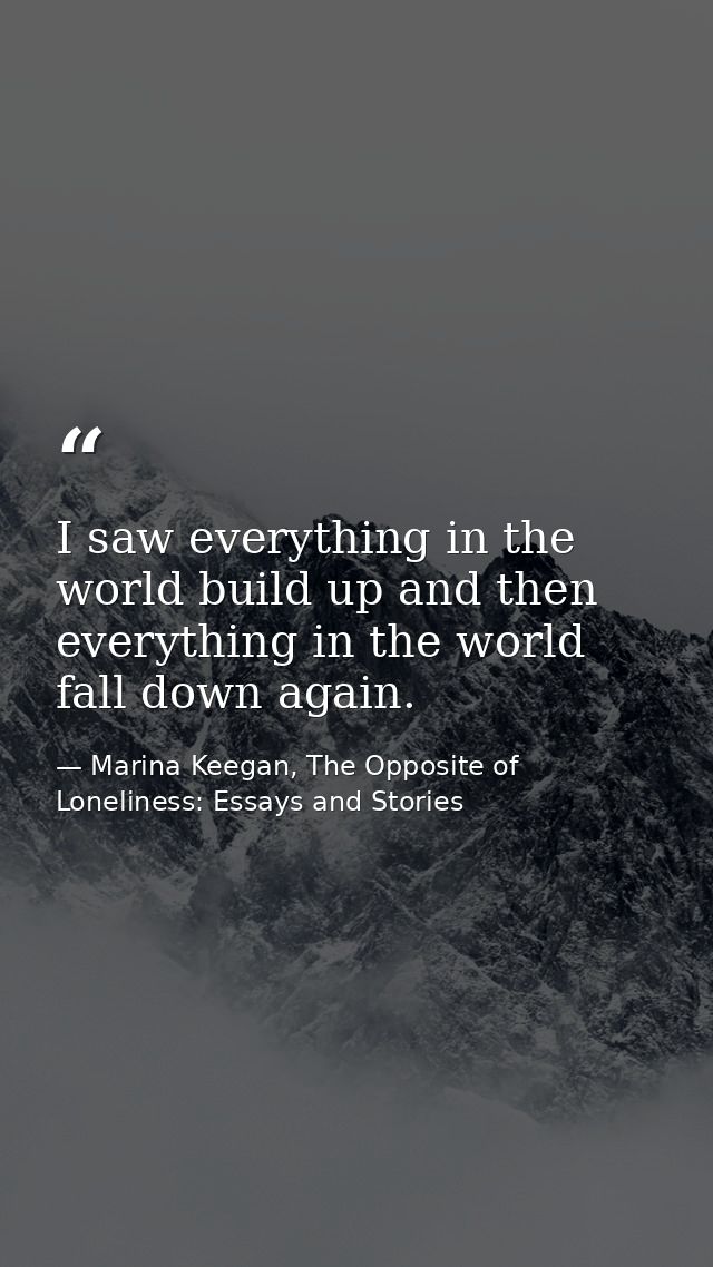 I saw everything in the world build up and then everything in the world fall down again. — Marina Keegan, The Opposite of Loneliness: Essays and Stories