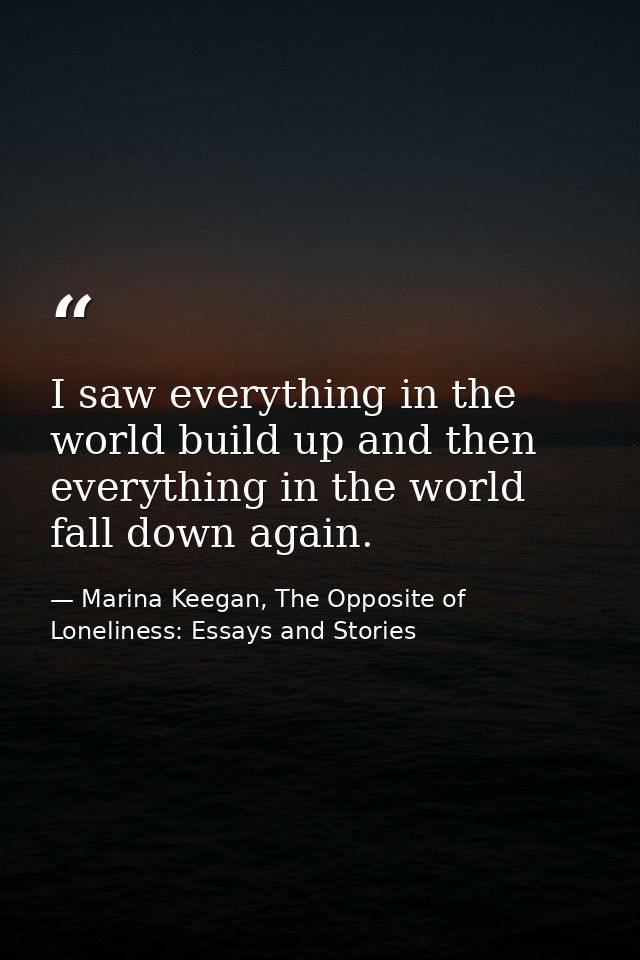 I saw everything in the world build up and then everything in the world fall down again. — Marina Keegan, The Opposite of Loneliness: Essays and Stories