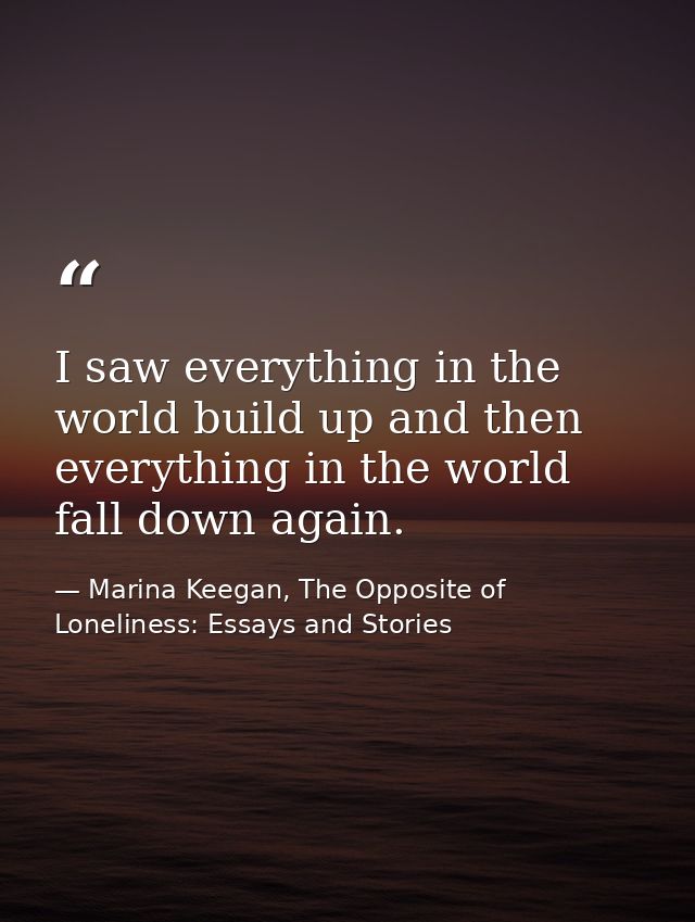 I saw everything in the world build up and then everything in the world fall down again. — Marina Keegan, The Opposite of Loneliness: Essays and Stories