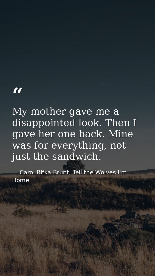 My mother gave me a disappointed look. Then I gave her one back. Mine was for everything, not just the sandwich. — Carol Rifka Brunt, Tell the Wolves I'm Home