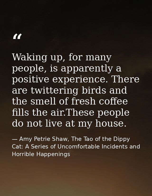 Waking up, for many people, is apparently a positive experience. There are twittering birds and the smell of fresh coffe — Amy Petrie Shaw, The Tao of the Dippy Cat: A Series of Uncomfortable Incidents and Horrible Happenings