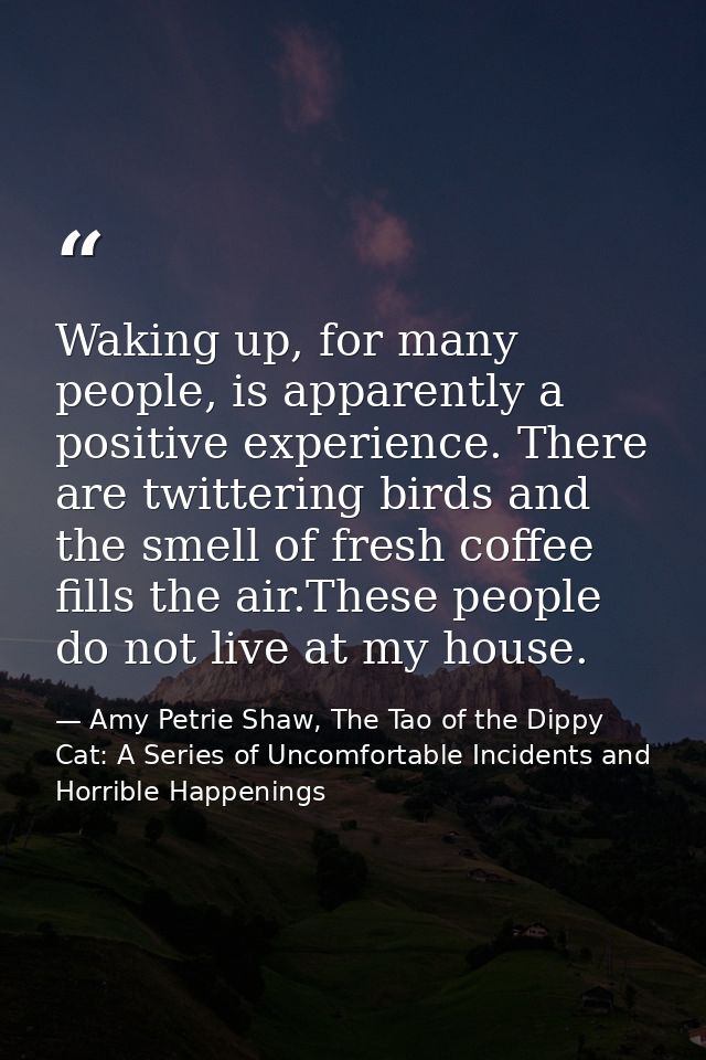 Waking up, for many people, is apparently a positive experience. There are twittering birds and the smell of fresh coffe — Amy Petrie Shaw, The Tao of the Dippy Cat: A Series of Uncomfortable Incidents and Horrible Happenings