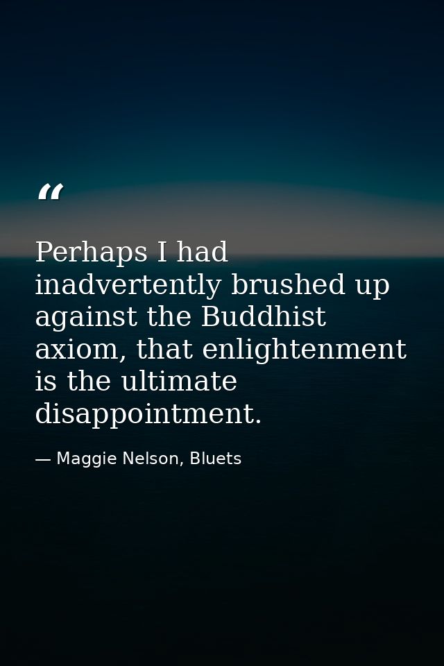 Perhaps I had inadvertently brushed up against the Buddhist axiom, that enlightenment is the ultimate disappointment. — Maggie Nelson, Bluets