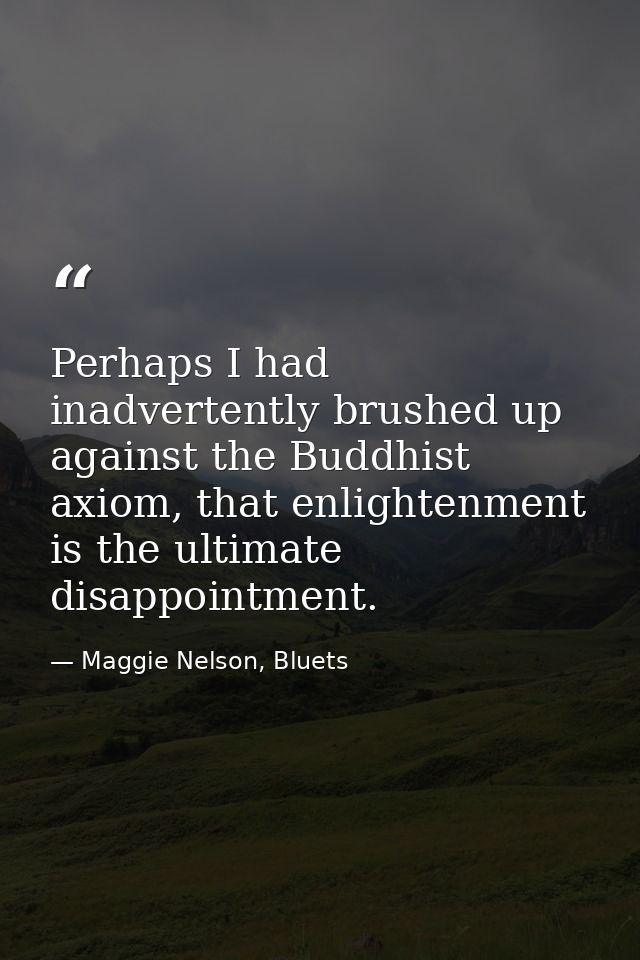 Perhaps I had inadvertently brushed up against the Buddhist axiom, that enlightenment is the ultimate disappointment. — Maggie Nelson, Bluets