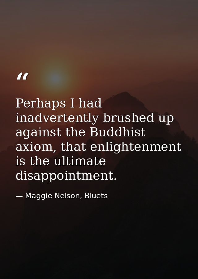 Perhaps I had inadvertently brushed up against the Buddhist axiom, that enlightenment is the ultimate disappointment. — Maggie Nelson, Bluets