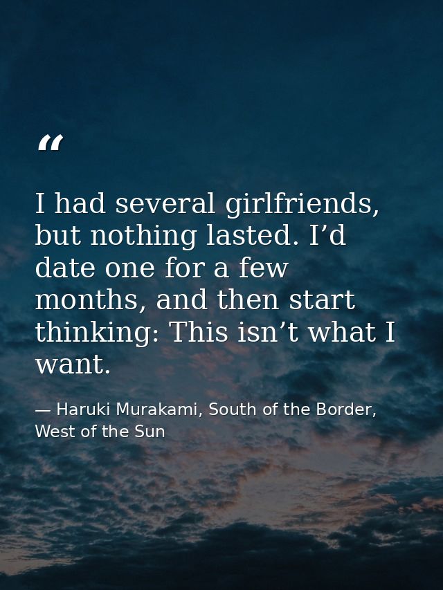 I had several girlfriends, but nothing lasted. I’d date one for a few months, and then start thinking: This isn’t what I — Haruki Murakami, South of the Border, West of the Sun