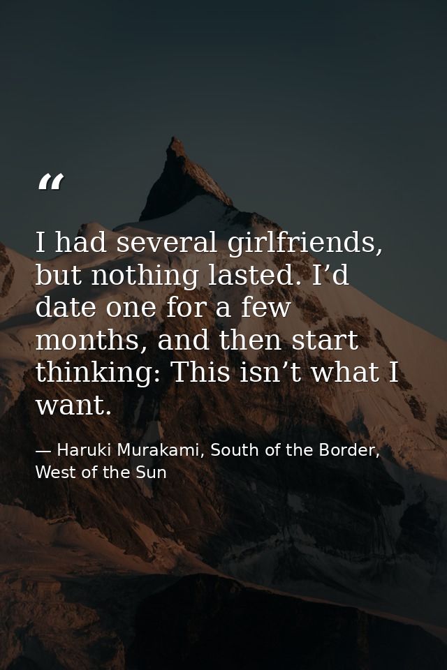 I had several girlfriends, but nothing lasted. I’d date one for a few months, and then start thinking: This isn’t what I — Haruki Murakami, South of the Border, West of the Sun