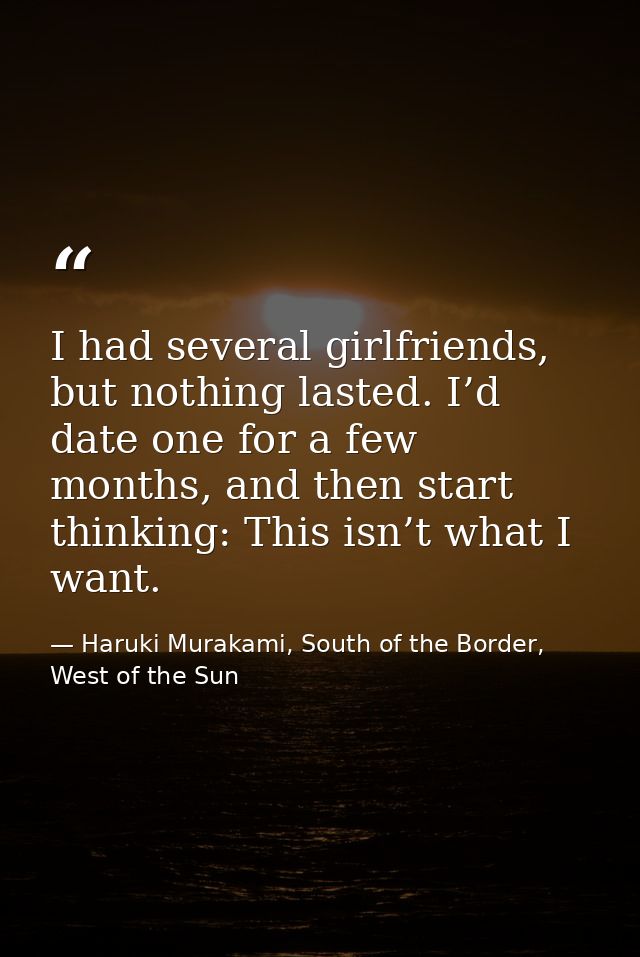I had several girlfriends, but nothing lasted. I’d date one for a few months, and then start thinking: This isn’t what I — Haruki Murakami, South of the Border, West of the Sun