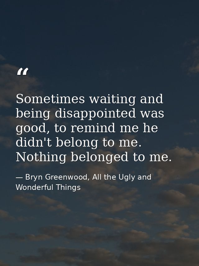Sometimes waiting and being disappointed was good, to remind me he didn't belong to me. Nothing belonged to me. — Bryn Greenwood, All the Ugly and Wonderful Things