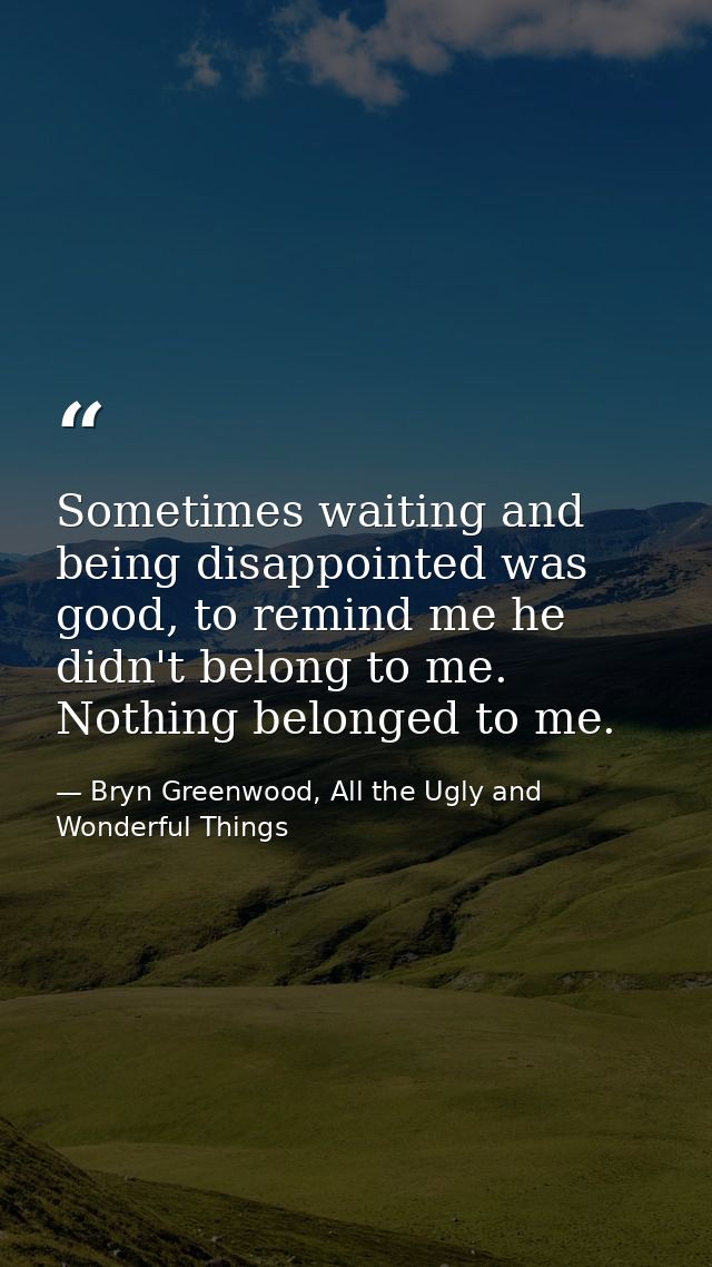 Sometimes waiting and being disappointed was good, to remind me he didn't belong to me. Nothing belonged to me. — Bryn Greenwood, All the Ugly and Wonderful Things