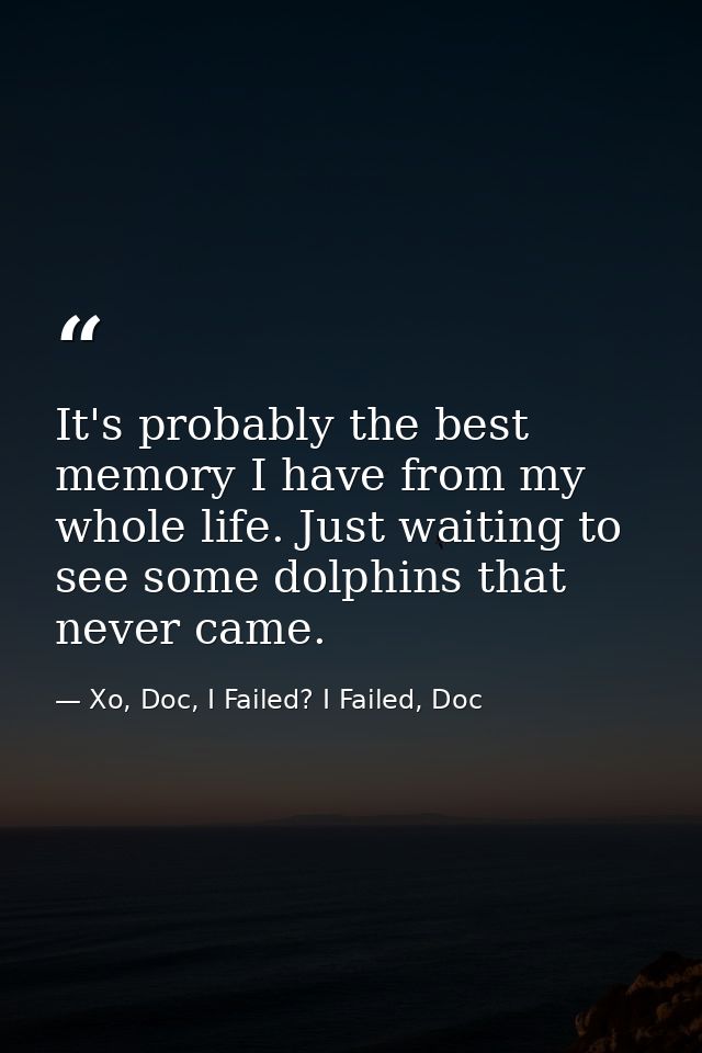 It's probably the best memory I have from my whole life. Just waiting to see some dolphins that never came. — Xo, Doc, I Failed? I Failed, Doc