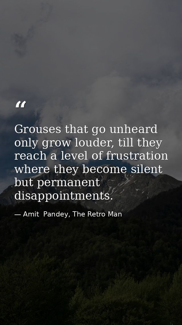 Grouses that go unheard only grow louder, till they reach a level of frustration where they become silent but permanent  — Amit  Pandey, The Retro Man