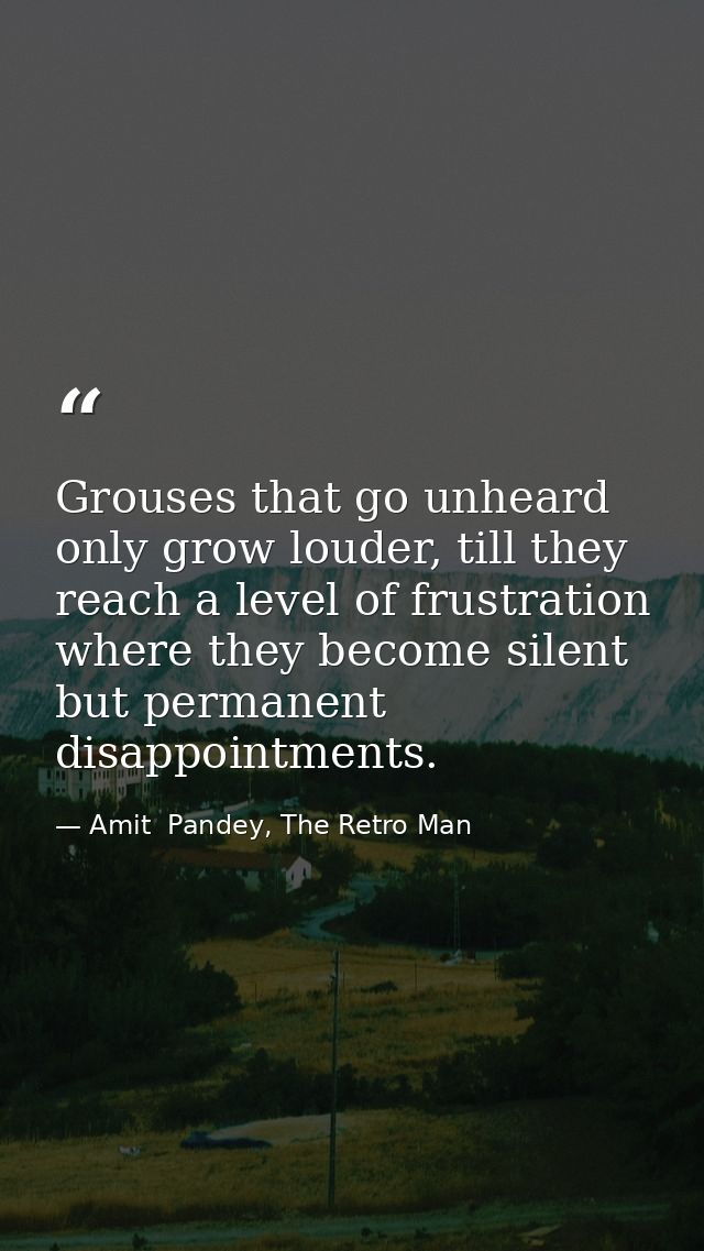 Grouses that go unheard only grow louder, till they reach a level of frustration where they become silent but permanent  — Amit  Pandey, The Retro Man