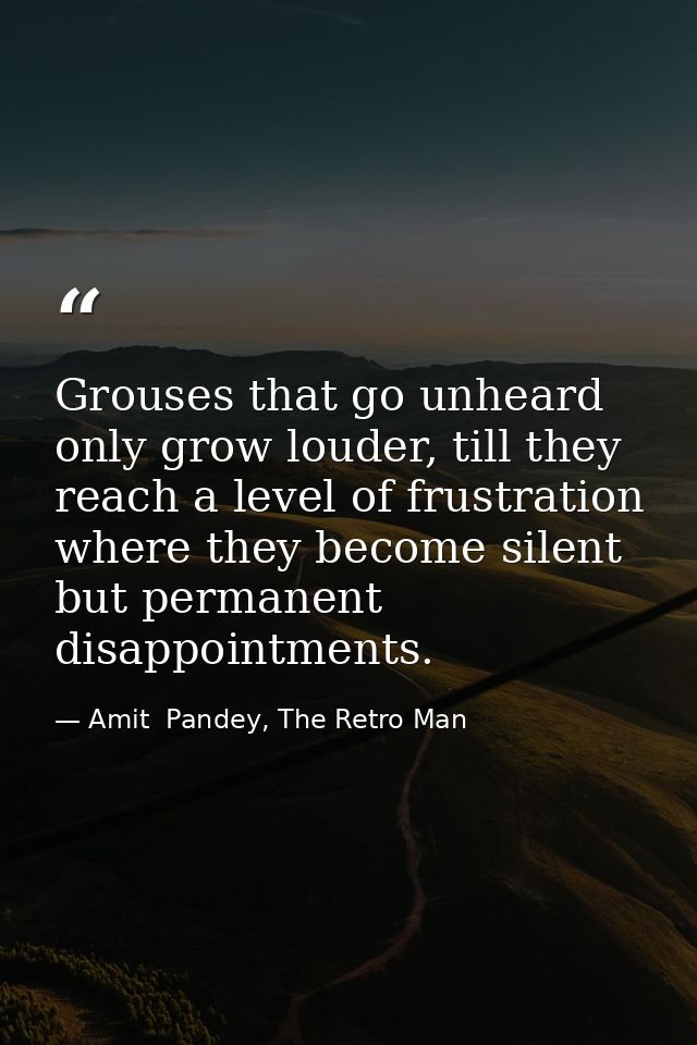 Grouses that go unheard only grow louder, till they reach a level of frustration where they become silent but permanent  — Amit  Pandey, The Retro Man