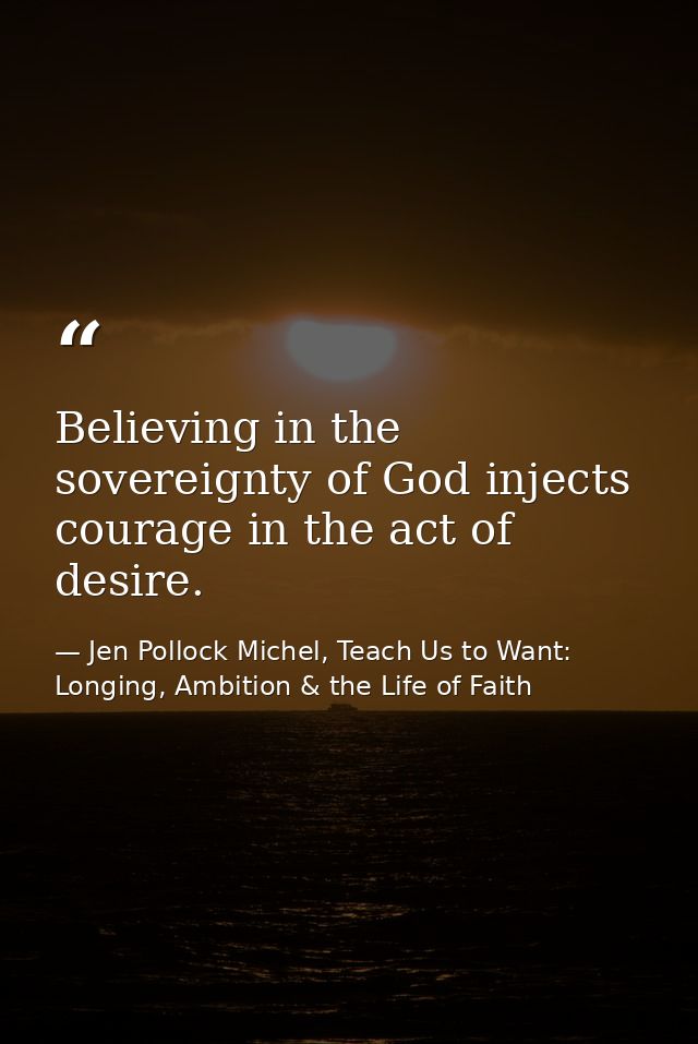 Believing in the sovereignty of God injects courage in the act of desire. — Jen Pollock Michel, Teach Us to Want: Longing, Ambition & the Life of Faith
