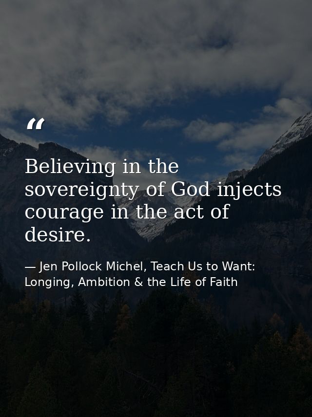 Believing in the sovereignty of God injects courage in the act of desire. — Jen Pollock Michel, Teach Us to Want: Longing, Ambition & the Life of Faith