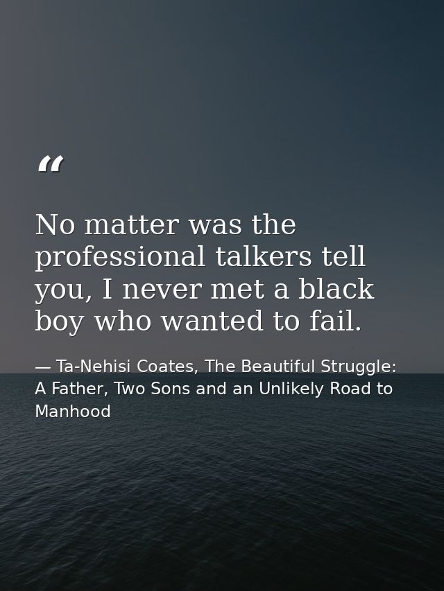 No matter was the professional talkers tell you, I never met a black boy who wanted to fail. — Ta-Nehisi Coates, The Beautiful Struggle: A Father, Two Sons and an Unlikely Road to Manhood