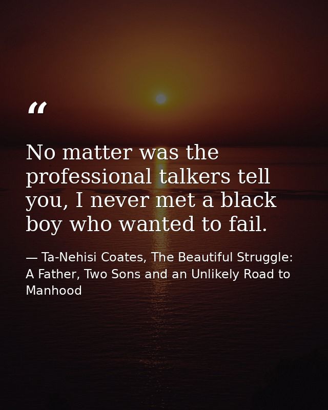 No matter was the professional talkers tell you, I never met a black boy who wanted to fail. — Ta-Nehisi Coates, The Beautiful Struggle: A Father, Two Sons and an Unlikely Road to Manhood