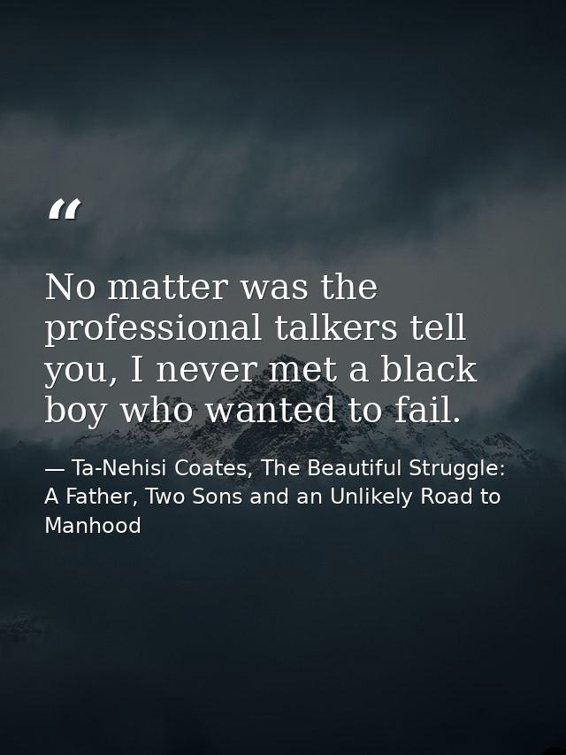 No matter was the professional talkers tell you, I never met a black boy who wanted to fail. — Ta-Nehisi Coates, The Beautiful Struggle: A Father, Two Sons and an Unlikely Road to Manhood